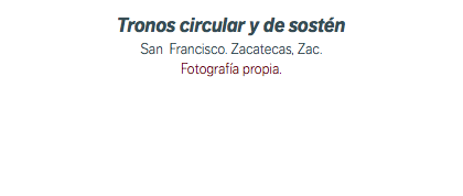 Tronos circular y de sostén San Francisco. Zacatecas, Zac. Fotografía propia.