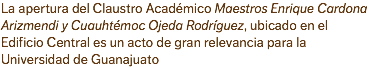 La apertura del Claustro Académico Maestros Enrique Cardona Arizmendi y Cuauhtémoc Ojeda Rodríguez, ubicado en el Edificio Central es un acto de gran relevancia para la Universidad de Guanajuato