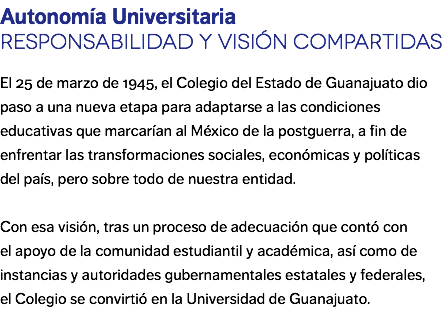 Autonomía Universitaria Responsabilidad y visión compartidas El 25 de marzo de 1945, el Colegio del Estado de Guanajuato dio paso a una nueva etapa para adaptarse a las condiciones educativas que marcarían al México de la postguerra, a fin de enfrentar las transformaciones sociales, económicas y políticas del país, pero sobre todo de nuestra entidad. Con esa visión, tras un proceso de adecuación que contó con el apoyo de la comunidad estudiantil y académica, así como de instancias y autoridades gubernamentales estatales y federales, el Colegio se convirtió en la Universidad de Guanajuato.