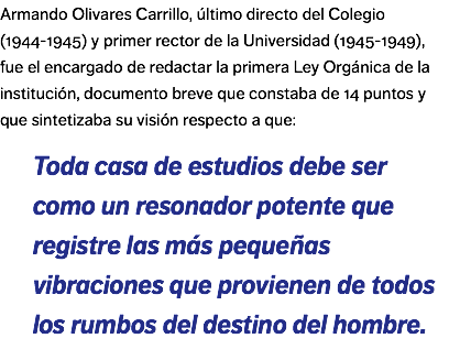 Armando Olivares Carrillo, último directo del Colegio (1944-1945) y primer rector de la Universidad (1945-1949), fue el encargado de redactar la primera Ley Orgánica de la institución, documento breve que constaba de 14 puntos y que sintetizaba su visión respecto a que: Toda casa de estudios debe ser como un resonador potente que registre las más pequeñas vibraciones que provienen de todos los rumbos del destino del hombre.