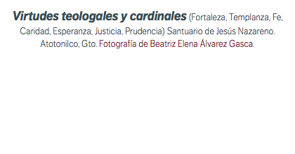 Virtudes teologales y cardinales (Fortaleza, Templanza, Fe, Caridad, Esperanza, Justicia, Prudencia) Santuario de Jesús Nazareno. Atotonilco, Gto. Fotografía de Beatriz Elena Álvarez Gasca.