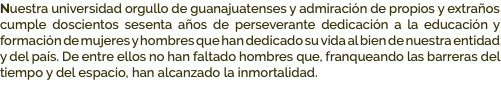 Nuestra universidad orgullo de guanajuatenses y admiración de propios y extraños cumple doscientos sesenta años de perseverante dedicación a la educación y formación de mujeres y hombres que han dedicado su vida al bien de nuestra entidad y del país. De entre ellos no han faltado hombres que, franqueando las barreras del tiempo y del espacio, han alcanzado la inmortalidad.