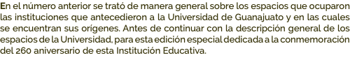 En el número anterior se trató de manera general sobre los espacios que ocuparon las instituciones que antecedieron a la Universidad de Guanajuato y en las cuales se encuentran sus orígenes. Antes de continuar con la descripción general de los espacios de la Universidad, para esta edición especial dedicada a la conmemoración del 260 aniversario de esta Institución Educativa.