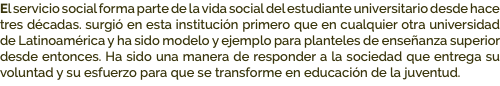 El servicio social forma parte de la vida social del estudiante universitario desde hace tres décadas. surgió en esta institución primero que en cualquier otra universidad de Latinoamérica y ha sido modelo y ejemplo para planteles de enseñanza superior desde entonces. Ha sido una manera de responder a la sociedad que entrega su voluntad y su esfuerzo para que se transforme en educación de la juventud.