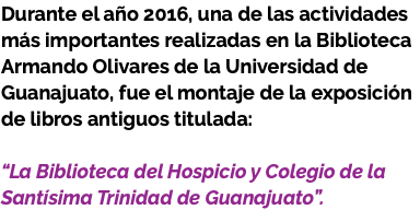 Durante el año 2016, una de las actividades más importantes realizadas en la Biblioteca Armando Olivares de la Universidad de Guanajuato, fue el montaje de la exposición de libros antiguos titulada: “La Biblioteca del Hospicio y Colegio de la Santísima Trinidad de Guanajuato”. 